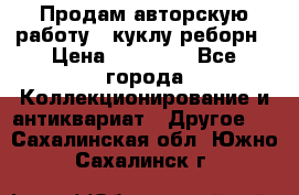 Продам авторскую работу - куклу-реборн › Цена ­ 27 000 - Все города Коллекционирование и антиквариат » Другое   . Сахалинская обл.,Южно-Сахалинск г.